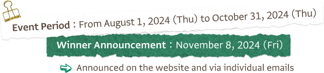 Event Period: From August 1, 2024 (Thu) to October 31, 2024 (Thu) Winner Announcement: November 8, 2024 (Fri) Announced on the website and via individual emails