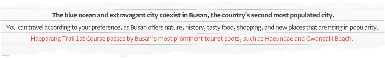 The blue ocean and extravagant city coexist in Busan, the country's second most populated city. You can travel according to your preference, as Busan offers nature, history, tasty food, shopping, and new places that are rising in popularity. Haeparang Trail 1st Course passes by Busan's most prominent tourist spots, such as Haeundae and Gwangalli Beach.