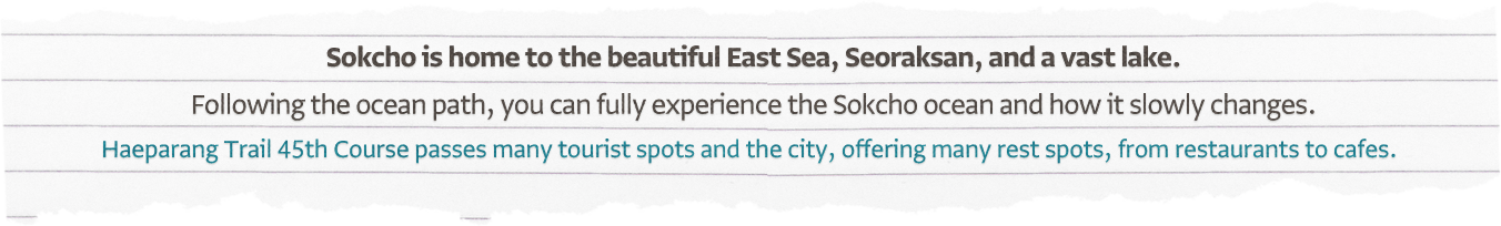 Sokcho is home to the beautiful East Sea, Seoraksan, and a vast lake. Following the ocean path, you can fully experience the Sokcho ocean and how it slowly changes. Haeparang Trail 45th course passes many tourist spots and the city, offering many rest spots, from restaurants to cafes.