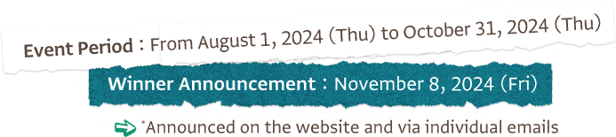 Event Period: From August 1, 2024 (Thu) to October 31, 2024 (Thu) Winner Announcement: November 8, 2024 (Fri) Announced on the website and via individual emails